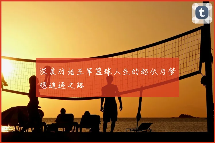 深度对话王军篮球人生的起伏与梦想追逐之路