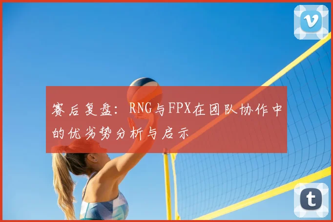 赛后复盘:RNG与FPX在团队协作中的优劣势分析与启示