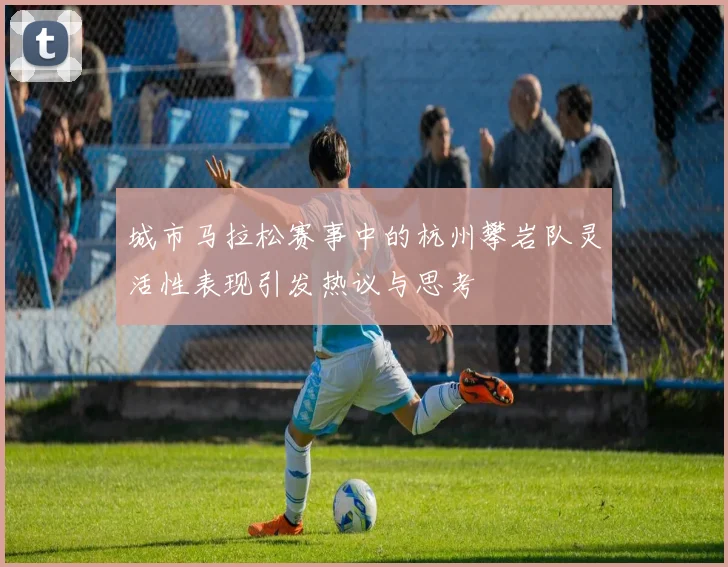 城市马拉松赛事中的杭州攀岩队灵活性表现引发热议与思考