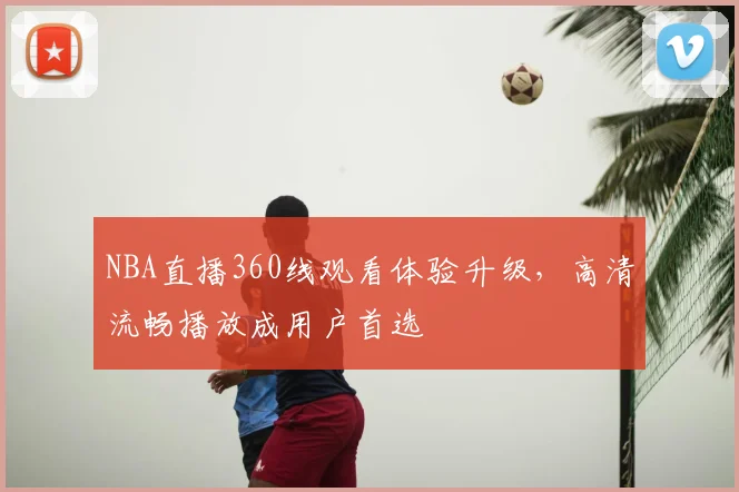 NBA直播360线观看体验升级,高清流畅播放成用户首选