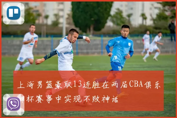 上海男篮豪取13连胜在两届CBA俱乐部杯赛事中实现不败神话