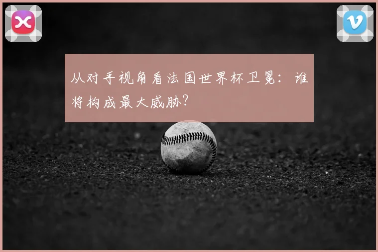 从对手视角看法国世界杯卫冕:谁将构成最大威胁?