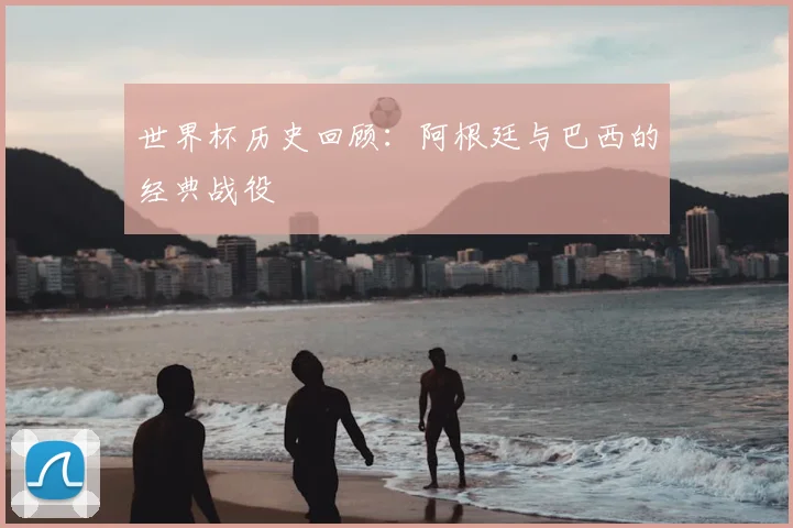 世界杯历史回顾:阿根廷与巴西的经典战役