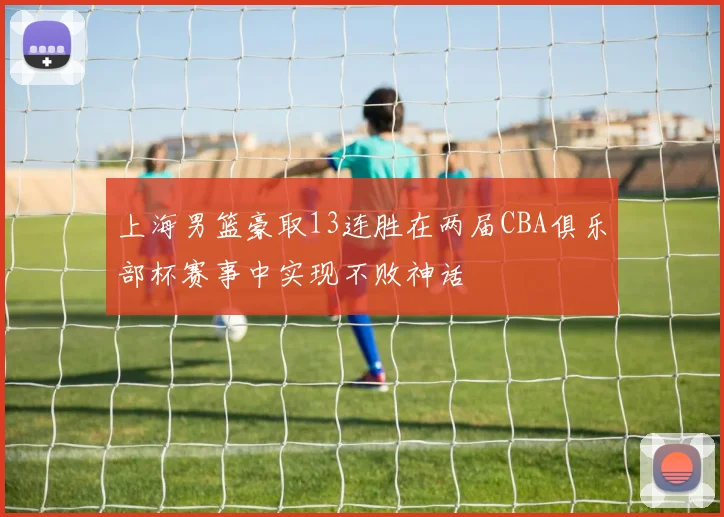 上海男篮豪取13连胜在两届CBA俱乐部杯赛事中实现不败神话