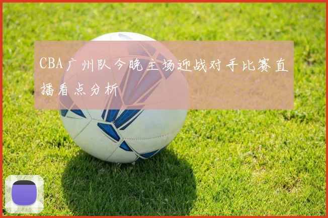 CBA广州队今晚主场迎战对手比赛直播看点分析