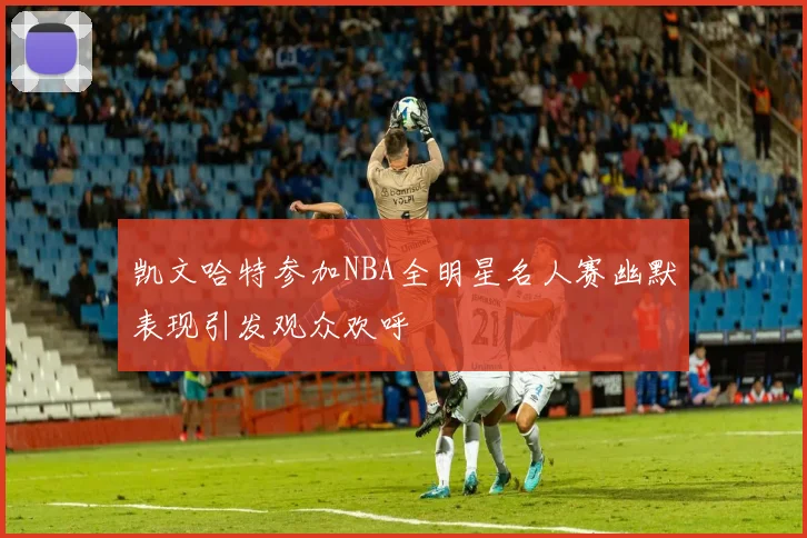 凯文哈特参加NBA全明星名人赛幽默表现引发观众欢呼