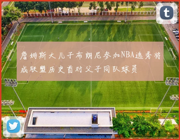 詹姆斯大儿子布朗尼参加NBA选秀将成联盟历史首对父子同队球员