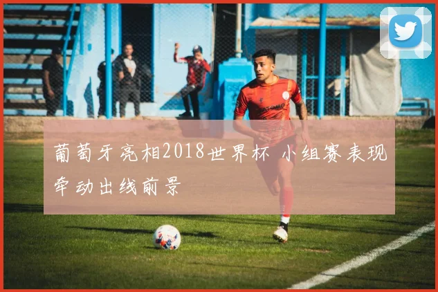 葡萄牙亮相2018世界杯 小组赛表现牵动出线前景