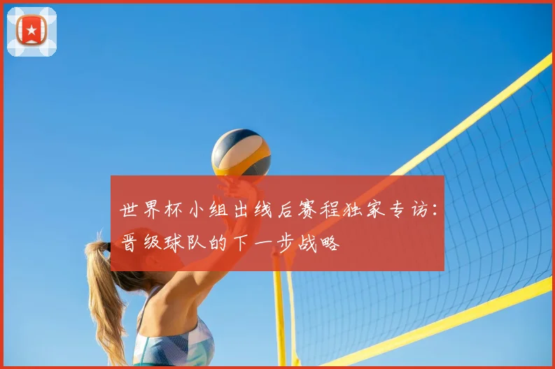 世界杯小组出线后赛程独家专访：晋级球队的下一步战略