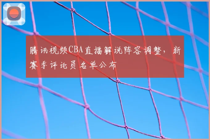 腾讯视频CBA直播解说阵容调整,新赛季评论员名单公布