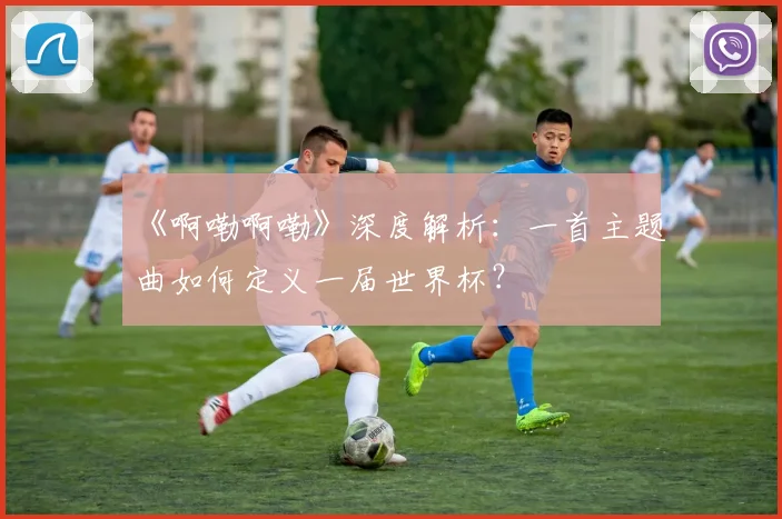 《啊嘞啊嘞》深度解析:一首主题曲如何定义一届世界杯?