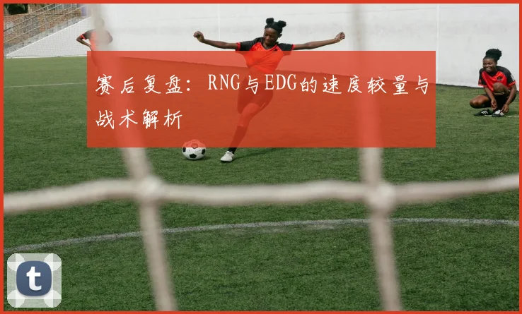 赛后复盘：RNG与EDG的速度较量与战术解析