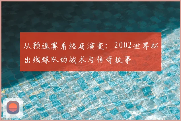 从预选赛看格局演变:2002世界杯出线球队的战术与传奇故事