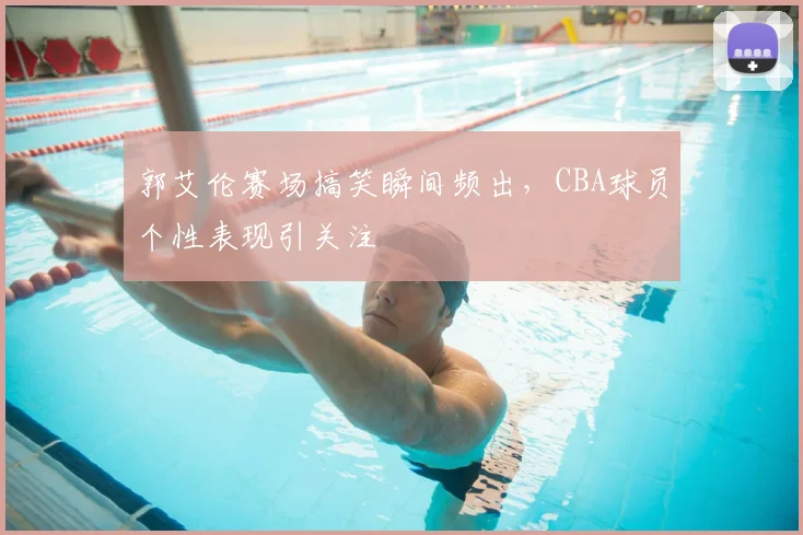 郭艾伦赛场搞笑瞬间频出,CBA球员个性表现引关注