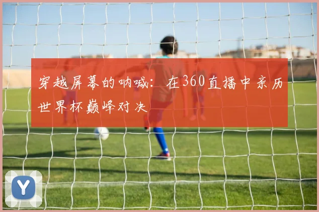 穿越屏幕的呐喊：在360直播中亲历世界杯巅峰对决