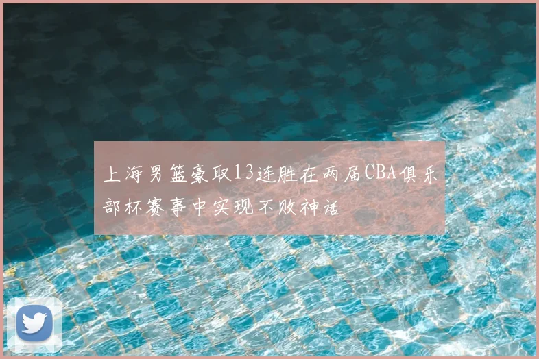 上海男篮豪取13连胜在两届CBA俱乐部杯赛事中实现不败神话