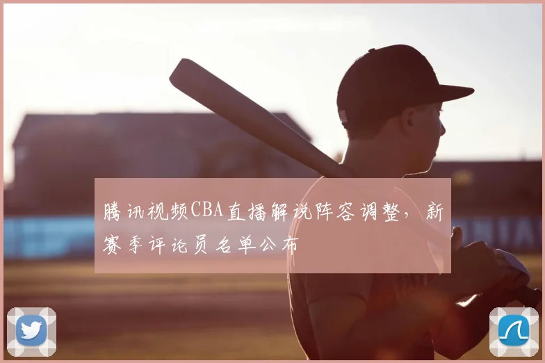 腾讯视频CBA直播解说阵容调整,新赛季评论员名单公布