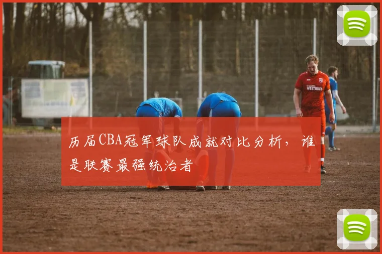 历届CBA冠军球队成就对比分析,谁是联赛最强统治者
