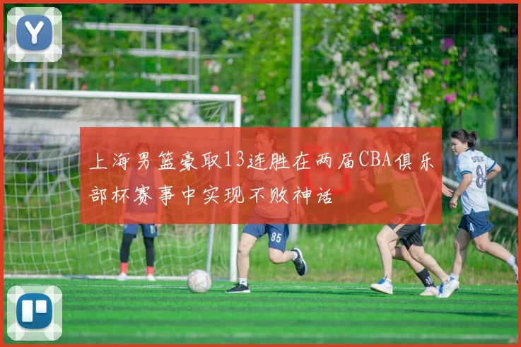 上海男篮豪取13连胜在两届CBA俱乐部杯赛事中实现不败神话
