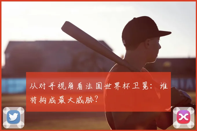 从对手视角看法国世界杯卫冕:谁将构成最大威胁?