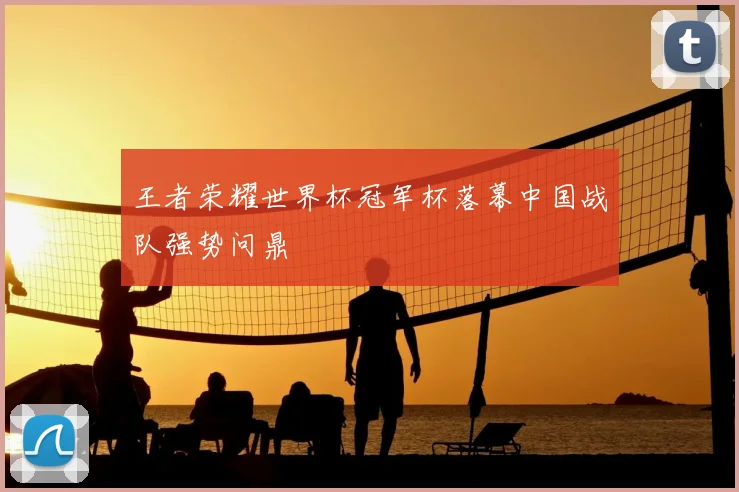 王者荣耀世界杯冠军杯落幕中国战队强势问鼎
