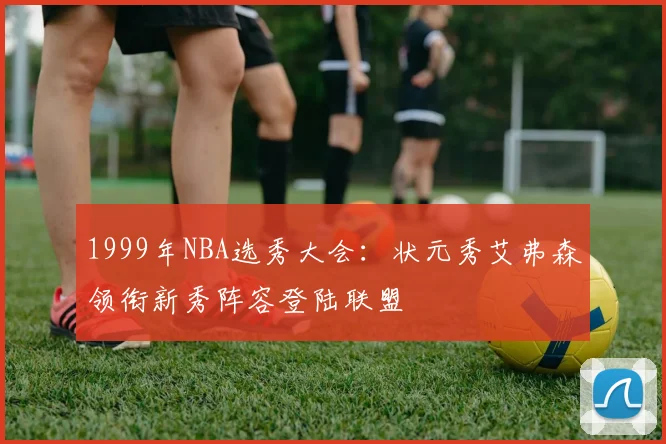 1999年NBA选秀大会:状元秀艾弗森领衔新秀阵容登陆联盟