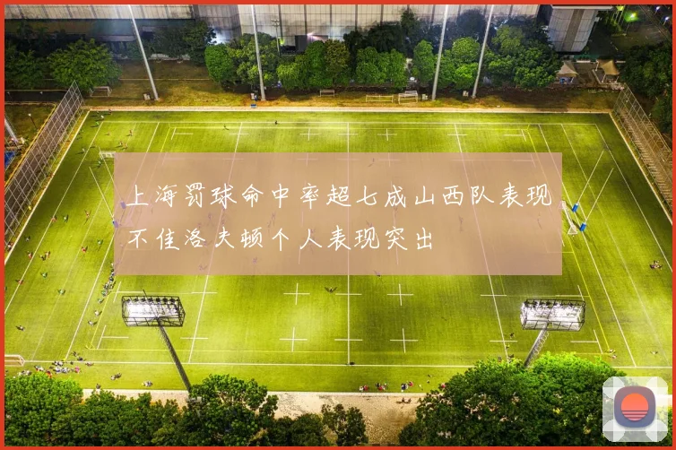 上海罚球命中率超七成山西队表现不佳洛夫顿个人表现突出