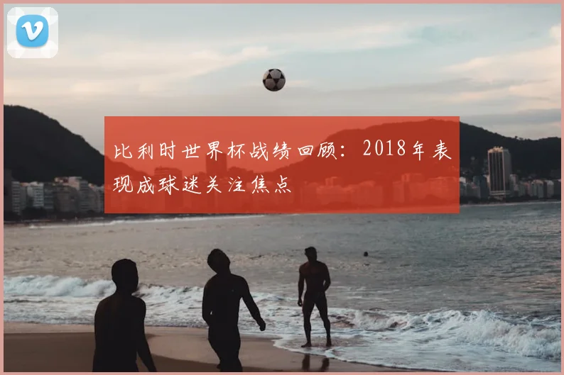 比利时世界杯战绩回顾:2018年表现成球迷关注焦点