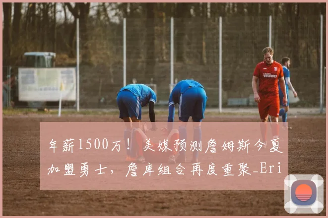 年薪1500万!美媒预测詹姆斯今夏加盟勇士,詹库组合再度重聚_Eric_球星_CBA