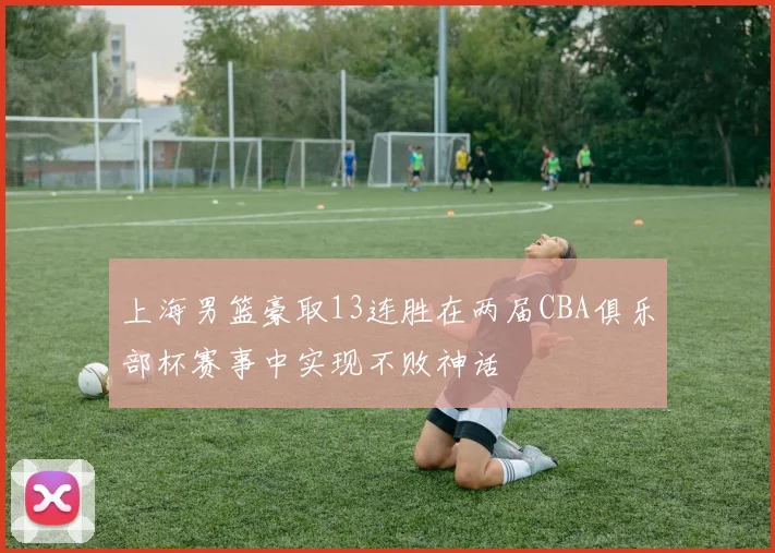 上海男篮豪取13连胜在两届CBA俱乐部杯赛事中实现不败神话