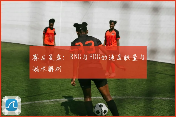 赛后复盘:RNG与EDG的速度较量与战术解析