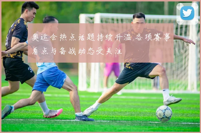 奥运会热点话题持续升温 各项赛事看点与备战动态受关注