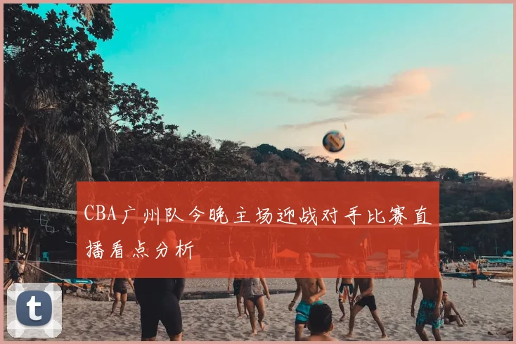 CBA广州队今晚主场迎战对手比赛直播看点分析