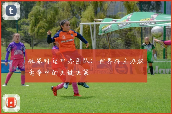 独家对话申办团队:世界杯主办权竞争中的关键决策