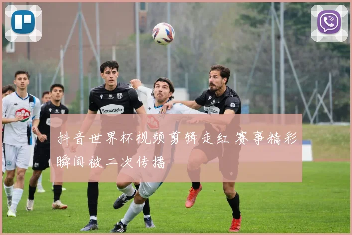 抖音世界杯视频剪辑走红 赛事精彩瞬间被二次传播