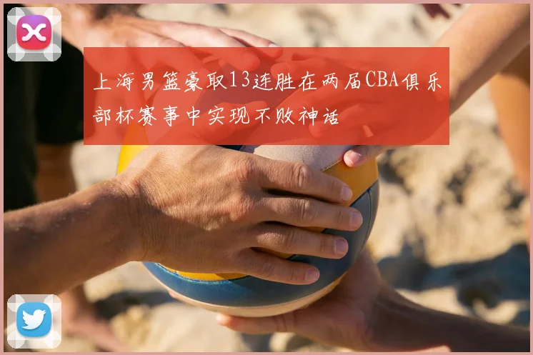 上海男篮豪取13连胜在两届CBA俱乐部杯赛事中实现不败神话