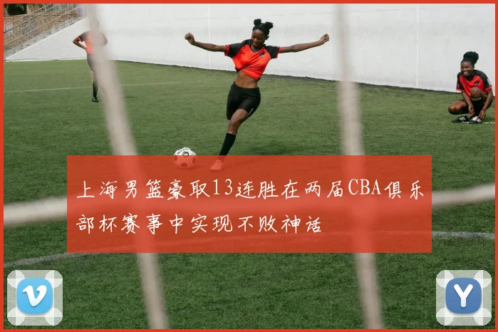 上海男篮豪取13连胜在两届CBA俱乐部杯赛事中实现不败神话