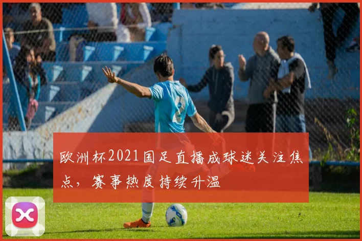 欧洲杯2021国足直播成球迷关注焦点,赛事热度持续升温