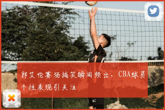 郭艾伦赛场搞笑瞬间频出,CBA球员个性表现引关注