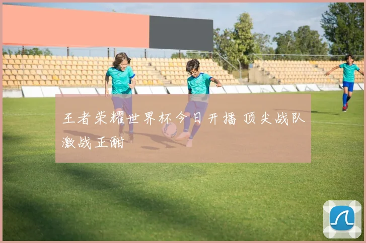 王者荣耀世界杯今日开播 顶尖战队激战正酣