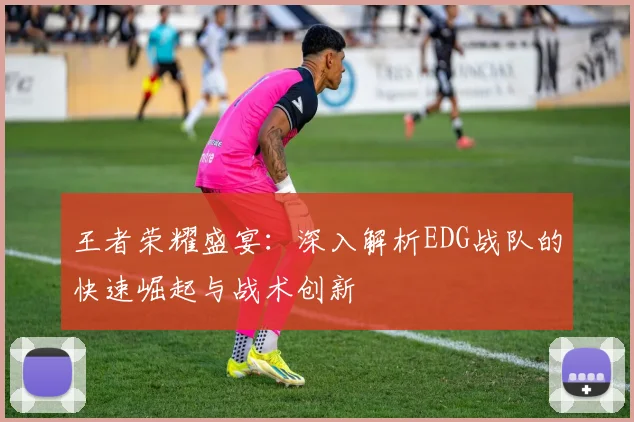 王者荣耀盛宴:深入解析EDG战队的快速崛起与战术创新