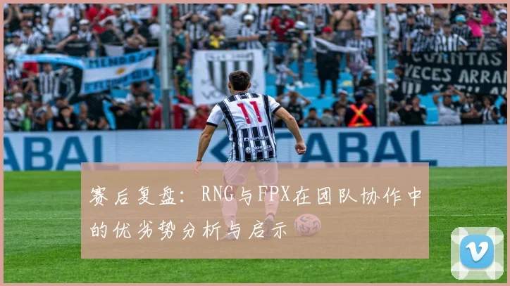 赛后复盘：RNG与FPX在团队协作中的优劣势分析与启示