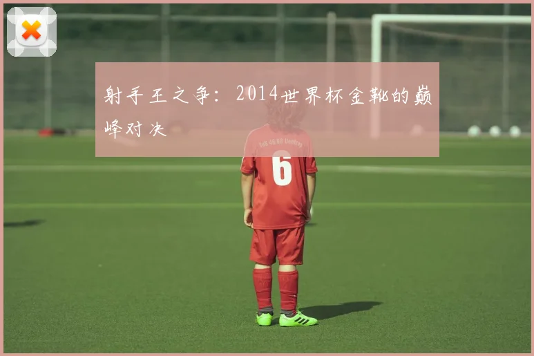 射手王之争:2014世界杯金靴的巅峰对决