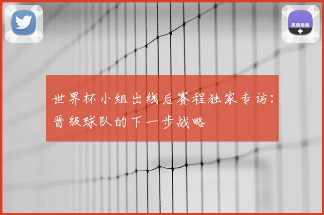 世界杯小组出线后赛程独家专访:晋级球队的下一步战略