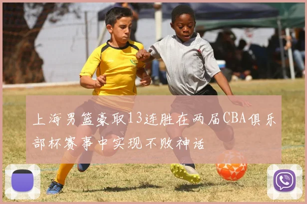 上海男篮豪取13连胜在两届CBA俱乐部杯赛事中实现不败神话