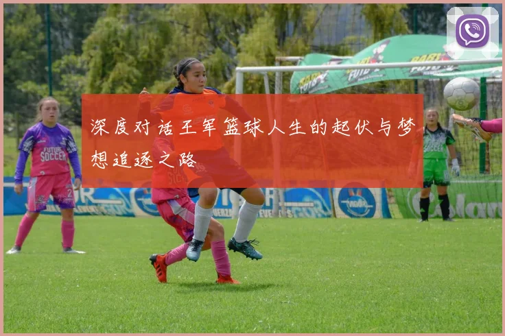 深度对话王军篮球人生的起伏与梦想追逐之路