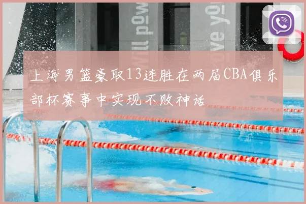 上海男篮豪取13连胜在两届CBA俱乐部杯赛事中实现不败神话