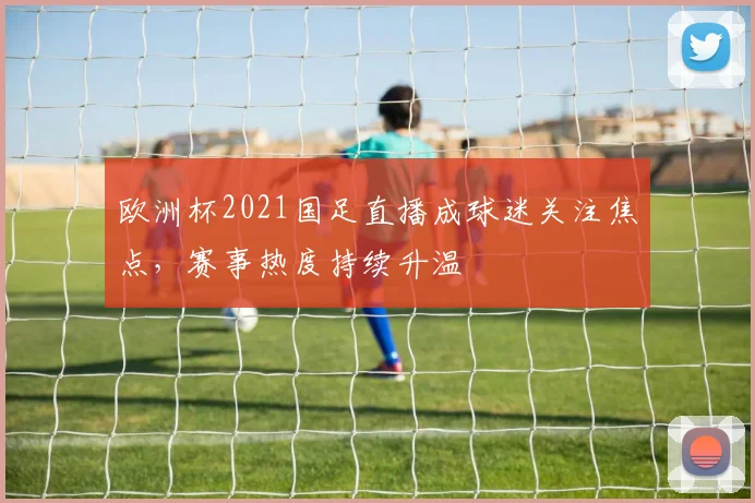 欧洲杯2021国足直播成球迷关注焦点，赛事热度持续升温