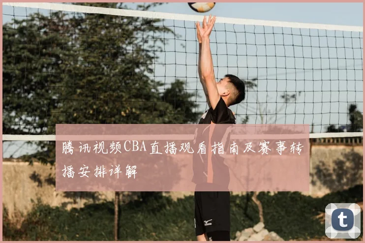 腾讯视频CBA直播观看指南及赛事转播安排详解
