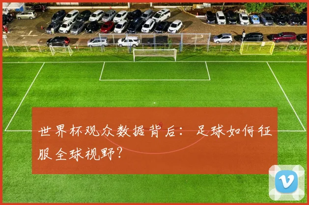 世界杯观众数据背后:足球如何征服全球视野?